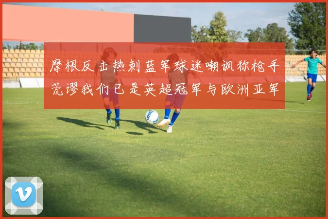 摩根反击热刺蓝军球迷嘲讽称枪手荒谬我们已是英超冠军与欧洲亚军