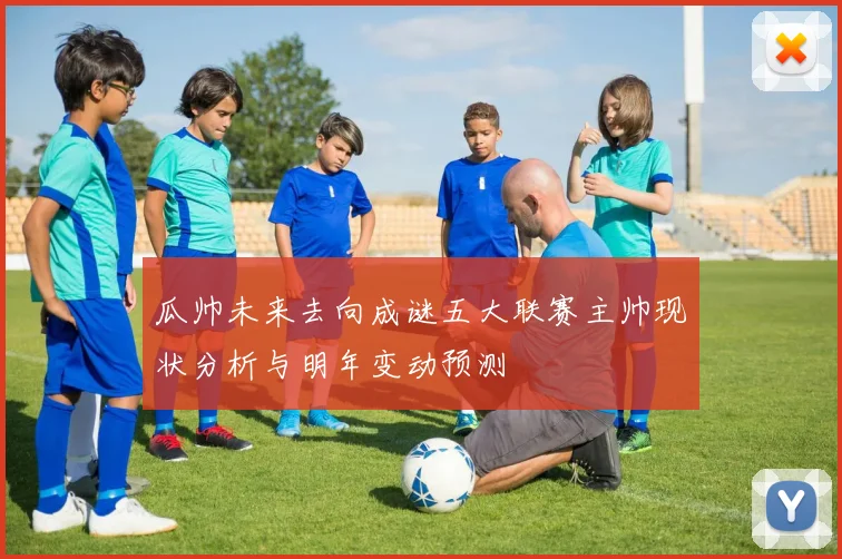 瓜帅未来去向成谜五大联赛主帅现状分析与明年变动预测