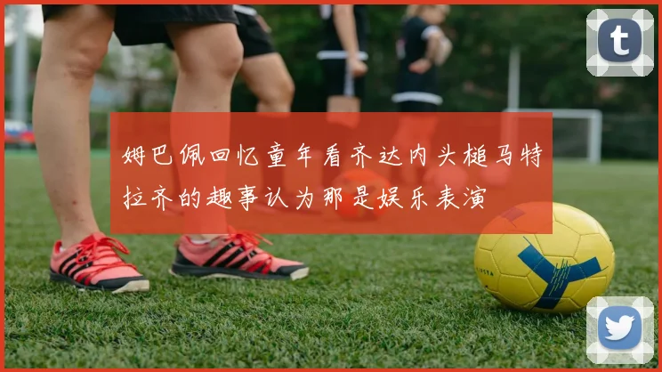 姆巴佩回忆童年看齐达内头槌马特拉齐的趣事认为那是娱乐表演