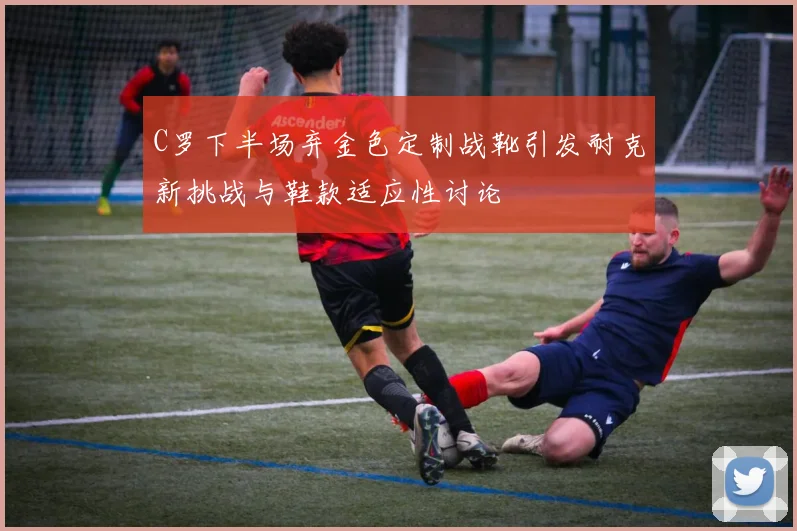 C罗下半场弃金色定制战靴引发耐克新挑战与鞋款适应性讨论