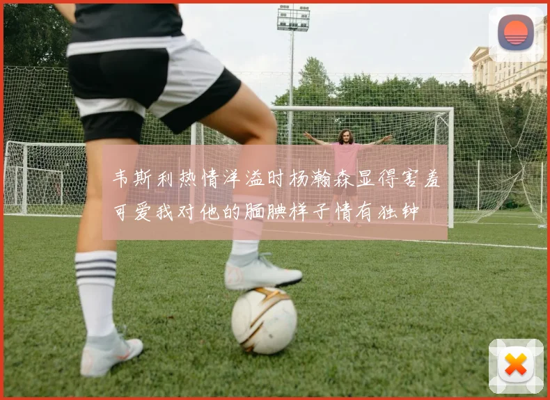 韦斯利热情洋溢时杨瀚森显得害羞可爱我对他的腼腆样子情有独钟