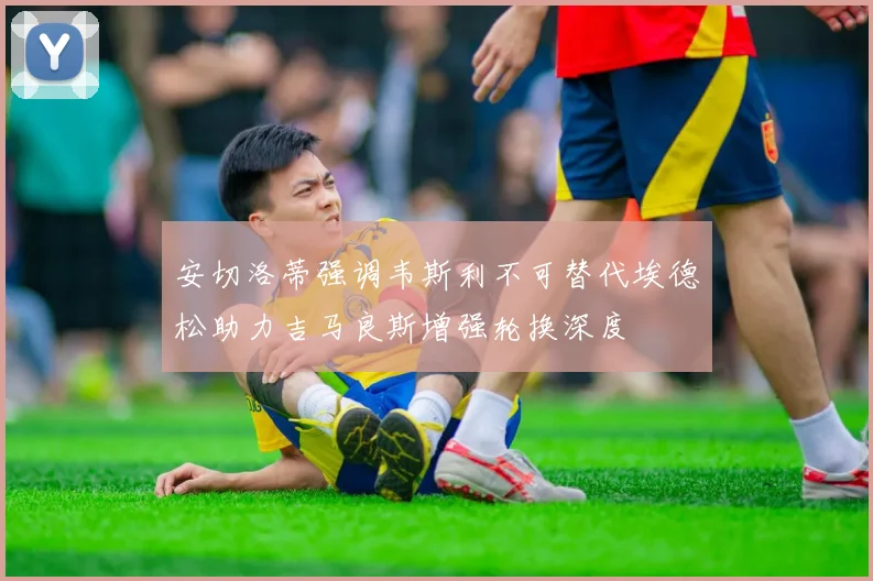 安切洛蒂强调韦斯利不可替代埃德松助力吉马良斯增强轮换深度