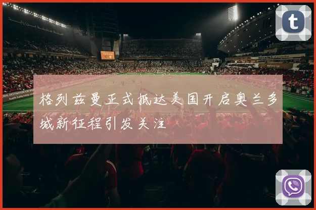 格列兹曼正式抵达美国开启奥兰多城新征程引发关注