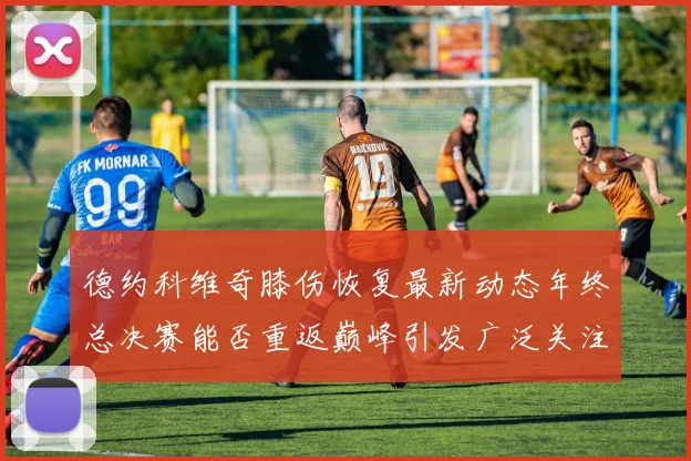 德约科维奇膝伤恢复最新动态年终总决赛能否重返巅峰引发广泛关注