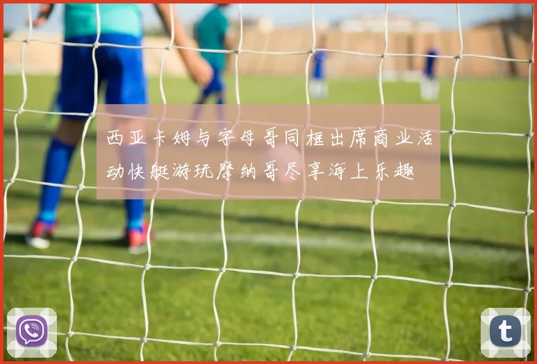 西亚卡姆与字母哥同框出席商业活动快艇游玩摩纳哥尽享海上乐趣