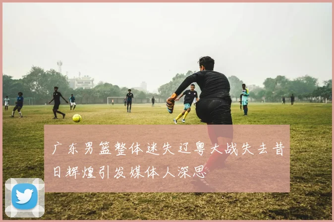 广东男篮整体迷失辽粤大战失去昔日辉煌引发媒体人深思