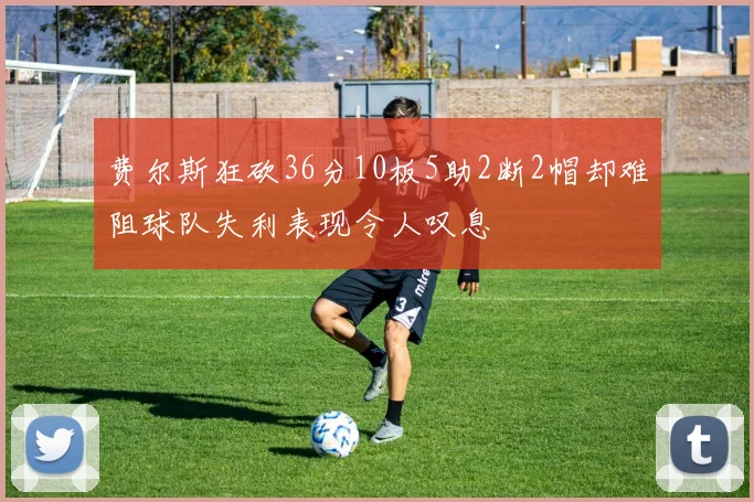 费尔斯狂砍36分10板5助2断2帽却难阻球队失利表现令人叹息