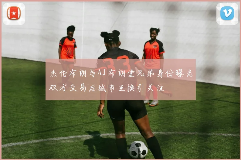 杰伦布朗与AJ布朗堂兄弟身份曝光双方交易后城市互换引关注