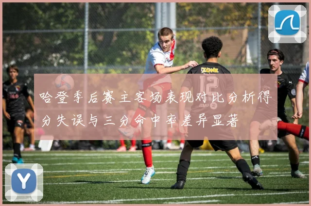 哈登季后赛主客场表现对比分析得分失误与三分命中率差异显著