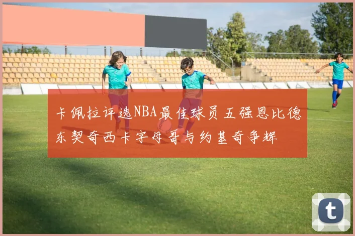 卡佩拉评选NBA最佳球员五强恩比德东契奇西卡字母哥与约基奇争辉