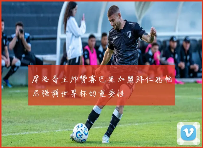 摩洛哥主帅赞赛巴里加盟拜仁孔帕尼强调世界杯的重要性