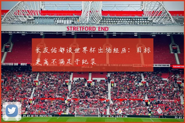 长友佑都谈世界杯出场经历：目标更高不满足于纪录