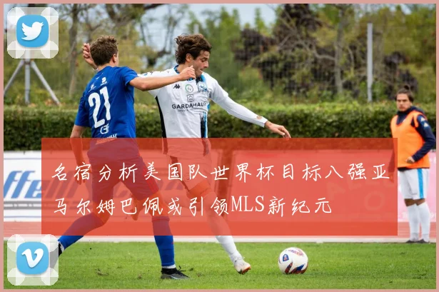 名宿分析美国队世界杯目标八强亚马尔姆巴佩或引领MLS新纪元