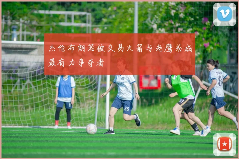 杰伦布朗若被交易火箭与老鹰或成最有力争夺者