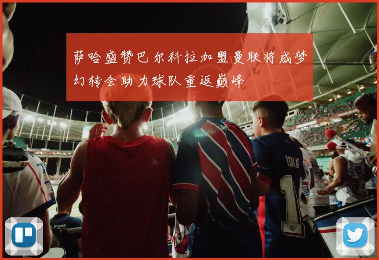 萨哈盛赞巴尔科拉加盟曼联将成梦幻转会助力球队重返巅峰
