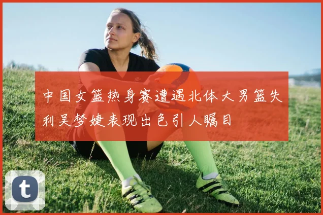 中国女篮热身赛遭遇北体大男篮失利吴梦婕表现出色引人瞩目