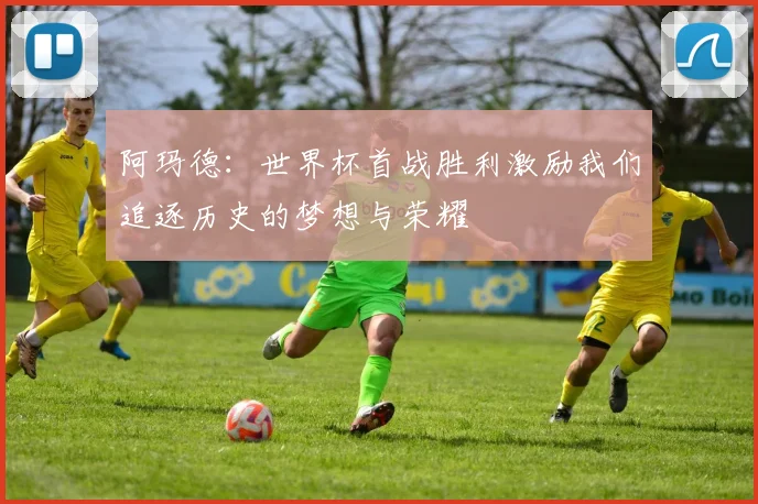 阿玛德：世界杯首战胜利激励我们追逐历史的梦想与荣耀