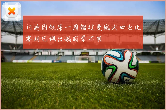 门迪因缺席一周错过曼城次回合比赛姆巴佩出战前景不明