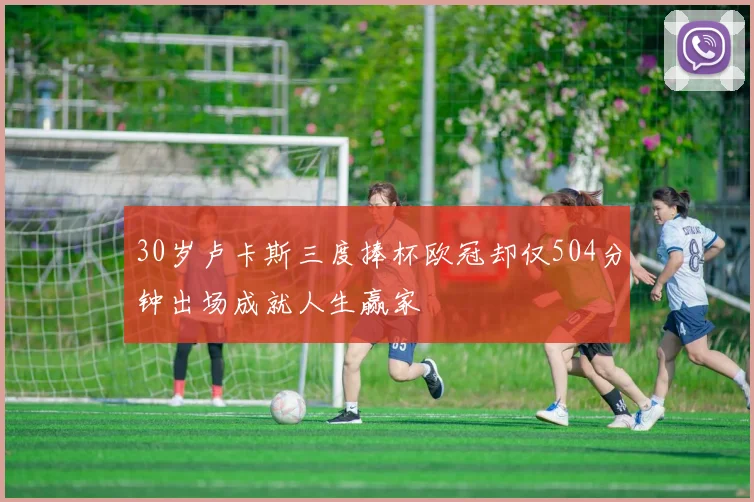 30岁卢卡斯三度捧杯欧冠却仅504分钟出场成就人生赢家