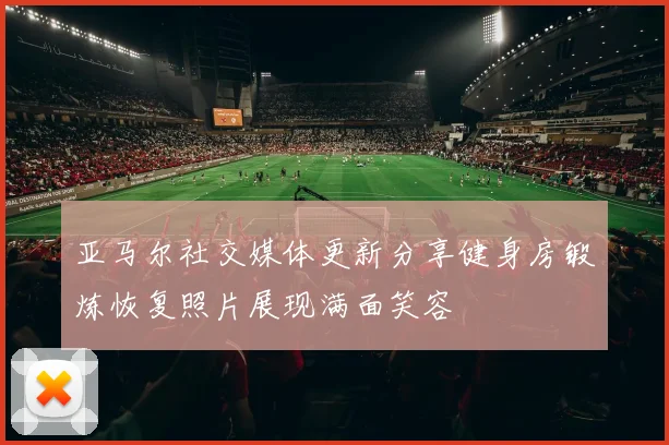 亚马尔社交媒体更新分享健身房锻炼恢复照片展现满面笑容