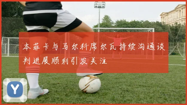 本菲卡与马尔科席尔瓦持续沟通谈判进展顺利引发关注